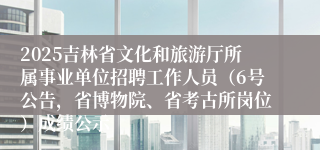 2025吉林省文化和旅游厅所属事业单位招聘工作人员（6号公告，省博物院、省考古所岗位）成绩公示