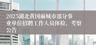 2025湖北黄冈麻城市部分事业单位招聘工作人员体检、考察公告