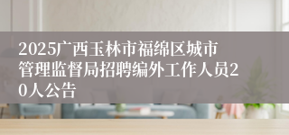 2025广西玉林市福绵区城市管理监督局招聘编外工作人员20人公告