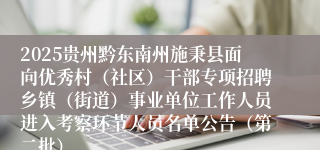 2025贵州黔东南州施秉县面向优秀村(社区)干部专项招聘乡镇(街道)事业单位工作人员进入考察环节人员名单公告(第二批)