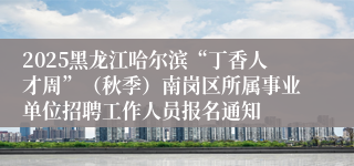 2025黑龙江哈尔滨“丁香人才周”（秋季）南岗区所属事业单位招聘工作人员报名通知