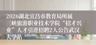 2026湖北宜昌市教育局所属三峡旅游职业技术学院“招才兴业”人才引进招聘2人公告武汉大学站