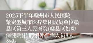 2025下半年赣州市人民医院紧密型城市医疗集团成员单位赣县区第三人民医院(赣县区妇幼保健院)招聘编外工作人员8人公告