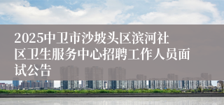 2025中卫市沙坡头区滨河社区卫生服务中心招聘工作人员面试公告