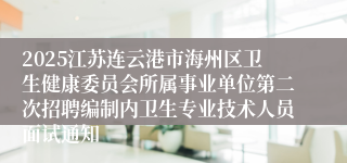 2025江苏连云港市海州区卫生健康委员会所属事业单位第二次招聘编制内卫生专业技术人员面试通知