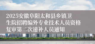 2025安徽阜阳太和县乡镇卫生院招聘编外专业技术人员资格复审第二次递补人员通知