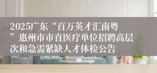 2025广东“百万英才汇南粤”惠州市市直医疗单位招聘高层次和急需紧缺人才体检公告