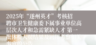2025年“遂州英才”考核招聘市卫生健康委下属事业单位高层次人才和急需紧缺人才 第一批体检人员结果及聘用考察相关事宜的公告