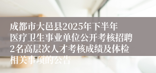 成都市大邑县2025年下半年医疗卫生事业单位公开考核招聘2名高层次人才考核成绩及体检相关事项的公告