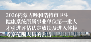 2026内蒙古呼和浩特市卫生健康系统所属事业单位第一批人才引进评估认定成绩及进入体检考察范围人员的公告