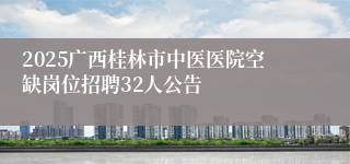 2025广西桂林市中医医院空缺岗位招聘32人公告