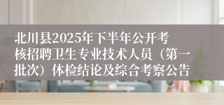 北川县2025年下半年公开考核招聘卫生专业技术人员(第一批次)体检结论及综合考察公告