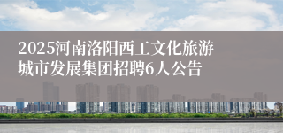 2025河南洛阳西工文化旅游城市发展集团招聘6人公告