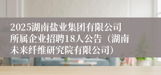 2025湖南盐业集团有限公司所属企业招聘18人公告（湖南未来纤维研究院有限公司）