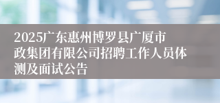 2025广东惠州博罗县广厦市政集团有限公司招聘工作人员体测及面试公告