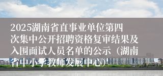 2025湖南省直事业单位第四次集中公开招聘资格复审结果及入围面试人员名单的公示（湖南省中小学教师发展中心）