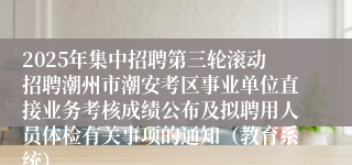 2025年集中招聘第三轮滚动招聘潮州市潮安考区事业单位直接业务考核成绩公布及拟聘用人员体检有关事项的通知（教育系统）
