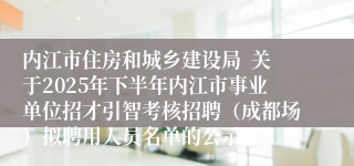 内江市住房和城乡建设局 关于2025年下半年内江市事业单位招才引智考核招聘(成都场)拟聘用人员名单的公示