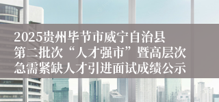 2025贵州毕节市威宁自治县第二批次“人才强市”暨高层次急需紧缺人才引进面试成绩公示