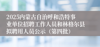 2025内蒙古自治呼和浩特事业单位招聘工作人员和林格尔县拟聘用人员公示（第四批）