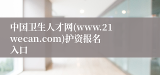 中国卫生人才网(www.21wecan.com)护资报名入口