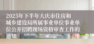 2025年下半年大庆市住房和城乡建设局所属事业单位事业单位公开招聘现场资格审查工作的通知