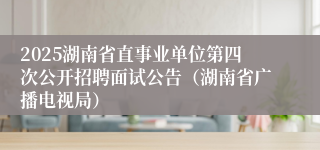 2025湖南省直事业单位第四次公开招聘面试公告（湖南省广播电视局）