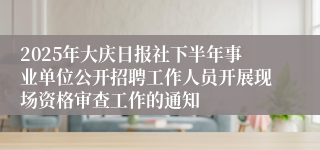 2025年大庆日报社下半年事业单位公开招聘工作人员开展现场资格审查工作的通知