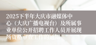2025下半年大庆市融媒体中心（大庆广播电视台）及所属事业单位公开招聘工作人员开展现场资格审查工作的通知