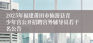 2025年福建莆田市仙游县青少年宫公开招聘宫外辅导员若干名公告