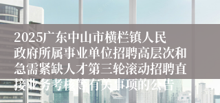 2025广东中山市横栏镇人民政府所属事业单位招聘高层次和急需紧缺人才第三轮滚动招聘直接业务考核等有关事项的公告