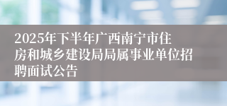 2025年下半年广西南宁市住房和城乡建设局局属事业单位招聘面试公告