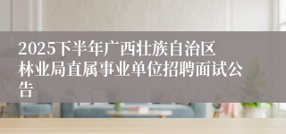 2025下半年广西壮族自治区林业局直属事业单位招聘面试公告