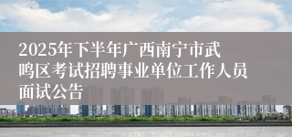 2025年下半年广西南宁市武鸣区考试招聘事业单位工作人员面试公告