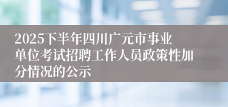 2025下半年四川广元市事业单位考试招聘工作人员政策性加分情况的公示