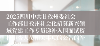 2025四川中共甘孜州委社会工作部甘孜州社会化招募新兴领域党建工作专员递补入围面试资格审查人员相关事项的公告的补充公告…