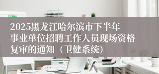 2025黑龙江哈尔滨市下半年事业单位招聘工作人员现场资格复审的通知（卫健系统）