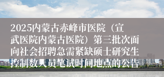 2025内蒙古赤峰市医院（宣武医院内蒙古医院）第三批次面向社会招聘急需紧缺硕士研究生控制数人员笔试时间地点的公告