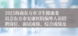 2025海南东方市卫生健康委员会东方市安康医院编外人员招聘岗位、面试成绩、综合成绩及入围体检名单公告