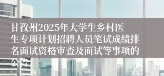 甘孜州2025年大学生乡村医生专项计划招聘人员笔试成绩排名面试资格审查及面试等事项的公告