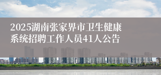2025湖南张家界市卫生健康系统招聘工作人员41人公告
