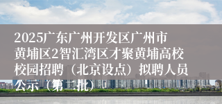2025广东广州开发区广州市黄埔区2智汇湾区才聚黄埔高校校园招聘（北京设点）拟聘人员公示（第二批）
