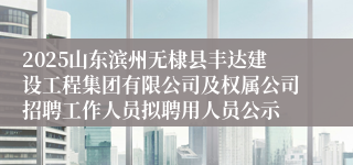 2025山东滨州无棣县丰达建设工程集团有限公司及权属公司招聘工作人员拟聘用人员公示