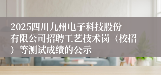 2025四川九州电子科技股份有限公司招聘工艺技术岗（校招）等测试成绩的公示