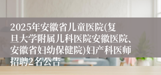 2025年安徽省儿童医院(复旦大学附属儿科医院安徽医院、安徽省妇幼保健院)妇产科医师招聘2名公告