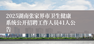 2025湖南张家界市卫生健康系统公开招聘工作人员41人公告