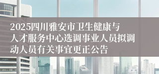 2025四川雅安市卫生健康与人才服务中心选调事业人员拟调动人员有关事宜更正公告
