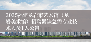 2025福建龙岩市艺术馆（龙岩美术馆）招聘紧缺急需专业技术人员1人公告