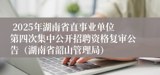  2025年湖南省直事业单位第四次集中公开招聘资格复审公告（湖南省韶山管理局）