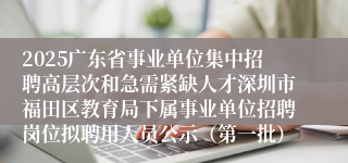 2025广东省事业单位集中招聘高层次和急需紧缺人才深圳市福田区教育局下属事业单位招聘岗位拟聘用人员公示（第一批）